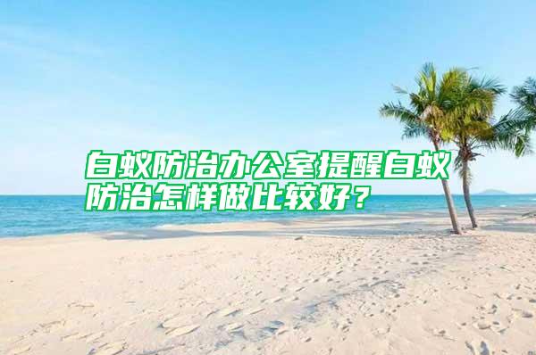 白蚁防治办公室提醒白蚁防治怎样做比较好？